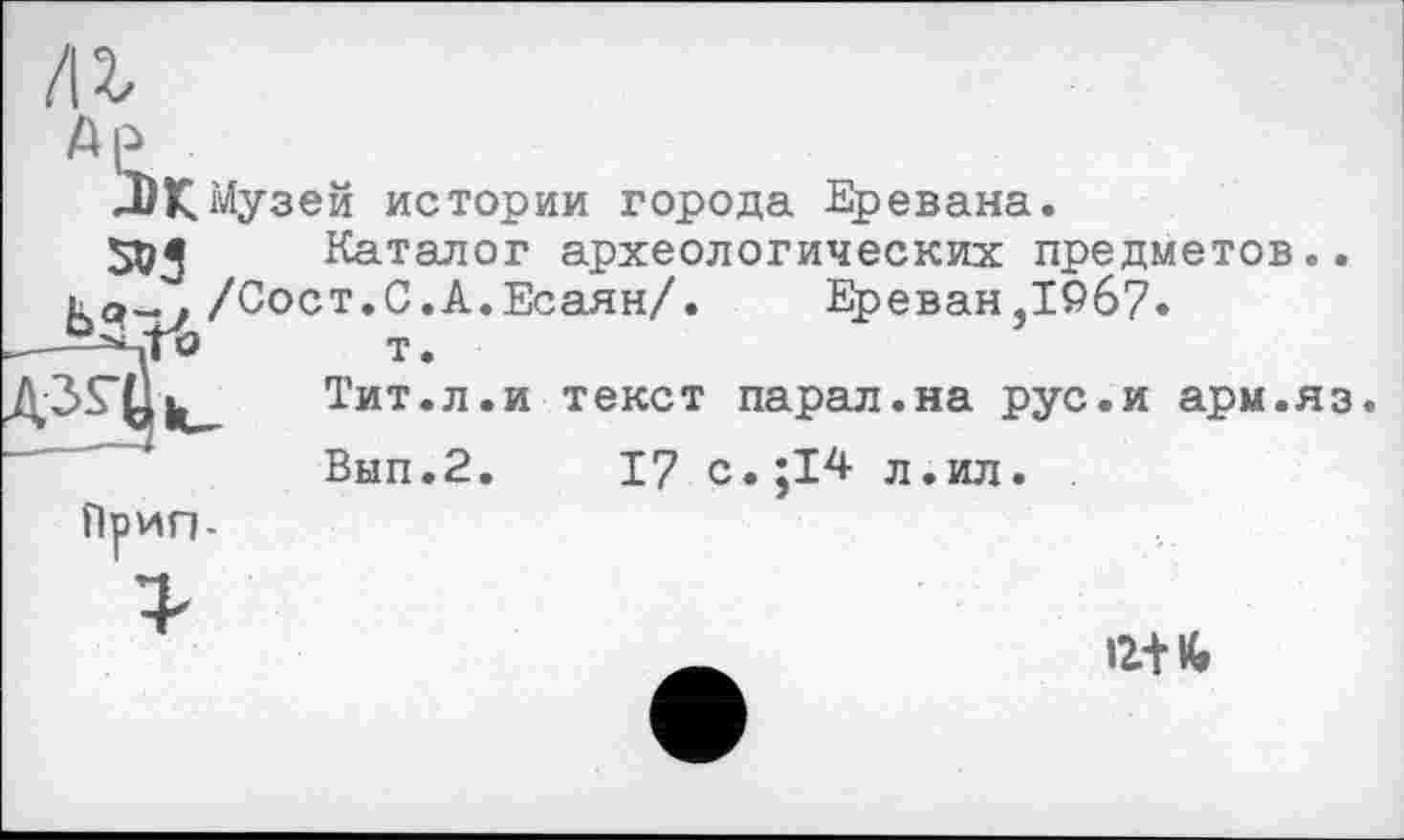 ﻿/іг
ле,
-DK Музей истории города Еревана.
Каталог археологических предметов..
Ка- / /Сост.С.А.Есаян/. Ереван,1967. т.
Тит.л.и текст парал.на рус.и арм.яз.
Вып.2. 17 с.;14 л.ил.
Прип-
12+ К»